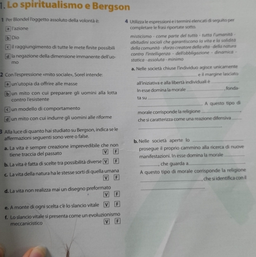 Lo spiritualismo e Bergson
1 Per Blondel l'oggetto assoluto della volontà è: 4 Utilizza le espressioni e i termini elencati di seguito per
la l'azione completare le frasi riportate sotto
b Dio  misticismo - come parte del tutto - tutta l'umanita -
abitudini sociali che garantiscono la vita e la solidita
c  il raggiungimento di tutte le mete finite possibili  della comunità - sforzo creatore della vita - della natura
a  la negazione della dimensione immanente dell uo- contro l'intelligenza - dellobbligazione - dinamica -
mo statica - assoluta - minimo
2 Con l'espressione «mito sociale», Sorel intende: a. Nelle società chiuse l'individuo agisce unicamente
e il margine lasciato
a un'utopia da offrire alle masse all'iniziativa e alla libertà individuali é_
_
b un mito con cui preparare gli uomini alla lotta In esse domina la morale _, fonda
contro l'esistente ta su
c un modello di comportamento _A questo tipo di
d un mito con cui indurre gli uomini alle riforme morale corrisponde la religione_
che si caratterizza come una reazione difensiva_
3 Alla luce di quanto hai studiato su Bergson, indica se le
_
affermazioni seguenti sono vere o false.
a. La vita è sempre creazione imprevedibile che non b.Nelle società aperte lo_
tiene traccia del passato V F prosegue il proprio cammino alla ricerca di nuove
b. La vita è fatta di scelte tra possibilità diverse (V F manifestazioni. In esse domina la morale
, che guarda a
c. La vita della natura ha le stesse sorti di quella umana A questo tipo di morale corrisponde la religione
V F
_, che si identifica con il
d. La vita non realizza mai un disegno preformato_
V F
e. A monte di ogni scelta c'è lo slancio vitale V F
f. Lo slancio vitale si presenta come un evoluzionismo
meccanicistico v F