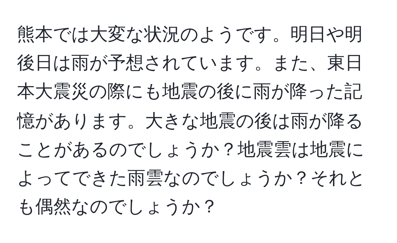熊本では大変な状況のようです。明日や明後日は雨が予想されています。また、東日本大震災の際にも地震の後に雨が降った記憶があります。大きな地震の後は雨が降ることがあるのでしょうか？地震雲は地震によってできた雨雲なのでしょうか？それとも偶然なのでしょうか？