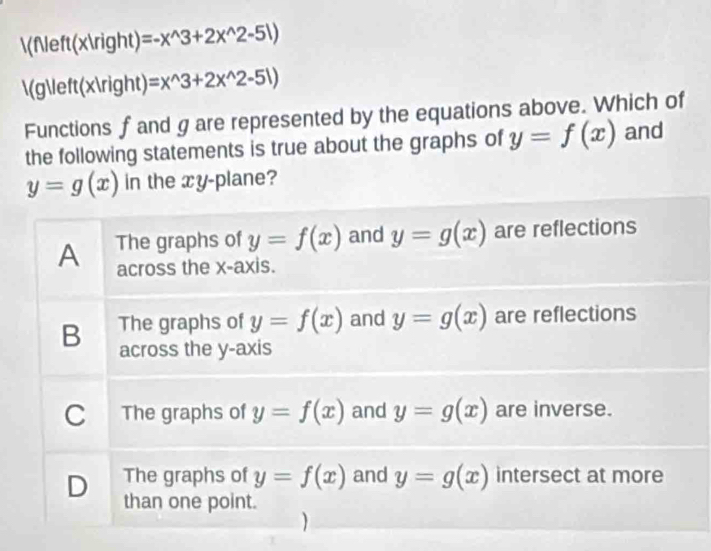 f(x) =-x^(wedge)3+2x^(wedge)2-51)
(g(x) =x^(wedge)3+2x^(wedge)2-51)
Functions fand g are represented by the equations above. Which of
the following statements is true about the graphs of y=f(x) and
y=g(x) in the xy-plane?