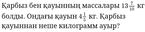 Карбыз бен кауыннын массалары 13 7/10  KT 
болды. Ондагы кауын 4 1/5 Kr. Κарбыз 
кауыннан неше килограмм ауыр?