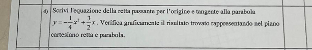 Scrivi l'equazione della retta passante per l’origine e tangente alla parabola
y=- 1/4 x^2+ 3/2 x. Verifica graficamente il risultato trovato rappresentando nel piano 
cartesiano retta e parabola.