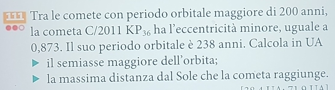 111 Tra le comete con periodo orbitale maggiore di 200 anni, 
la cometa C/2011KP_36 ha l’eccentricità minore, uguale a
0,873. Il suo periodo orbitale è 238 anni. Calcola in UA 
il semiasse maggiore dell’orbita; 
la massima distanza dal Sole che la cometa raggiunge.