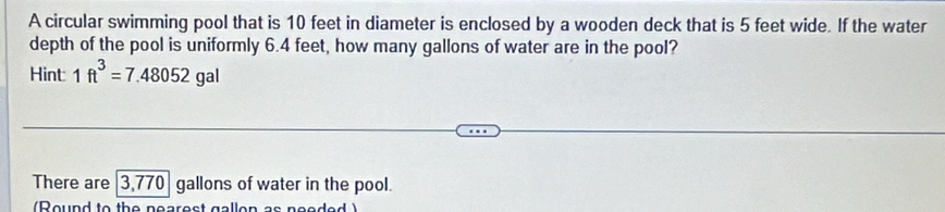 A circular swimming pool that is 10 feet in diameter is enclosed by a wooden deck that is 5 feet wide. If the water 
depth of the pool is uniformly 6.4 feet, how many gallons of water are in the pool? 
Hint 1ft^3=7.48052gal
There are 3,770 gallons of water in the pool. 
(Round to the nearest gallon as needed )