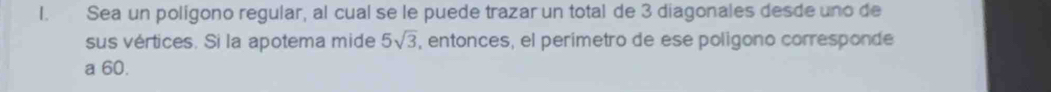 Sea un polígono regular, al cual se le puede trazar un total de 3 diagonales desde uno de 
sus vértices. Si la apotema mide 5sqrt(3) , entonces, el perimetro de ese poligono corresponde 
a 60.