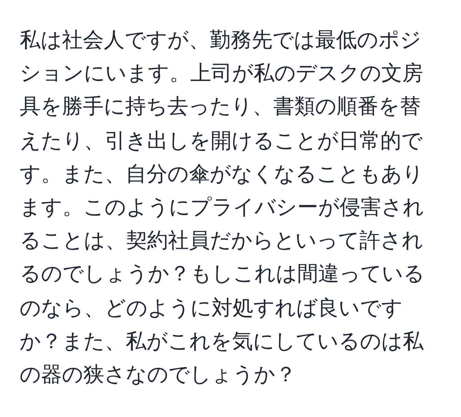 私は社会人ですが、勤務先では最低のポジションにいます。上司が私のデスクの文房具を勝手に持ち去ったり、書類の順番を替えたり、引き出しを開けることが日常的です。また、自分の傘がなくなることもあります。このようにプライバシーが侵害されることは、契約社員だからといって許されるのでしょうか？もしこれは間違っているのなら、どのように対処すれば良いですか？また、私がこれを気にしているのは私の器の狭さなのでしょうか？