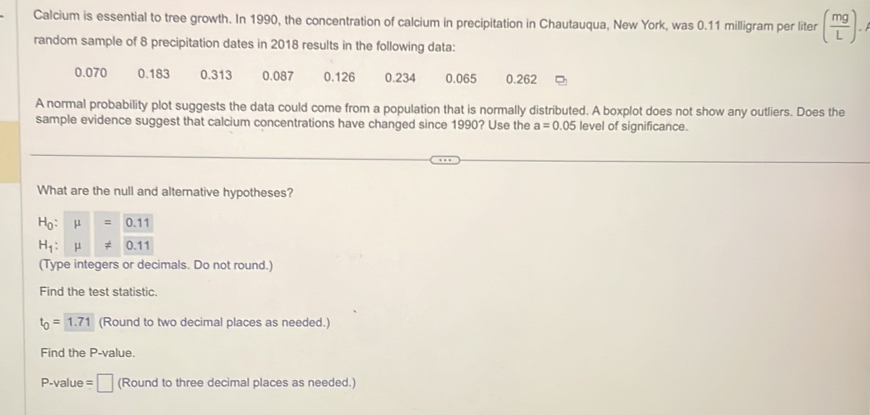 Calcium is essential to tree growth. In 1990, the concentration of calcium in precipitation in Chautauqua, New York, was 0.11 milligram per liter ( mg/L ). 
random sample of 8 precipitation dates in 2018 results in the following data:
0.070 0.183 0.313 0.087 0.126 0.234 0.065 0.262
A normal probability plot suggests the data could come from a population that is normally distributed. A boxplot does not show any outliers. Does the 
sample evidence suggest that calcium concentrations have changed since 1990? Use the a=0.05 level of significance. 
What are the null and alternative hypotheses?
H_0:mu =0.11
H_1:mu != 0.11
(Type integers or decimals. Do not round.) 
Find the test statistic.
t_0=1.71 (Round to two decimal places as needed.) 
Find the P -value.
P-value = □ (Round to three decimal places as needed.)