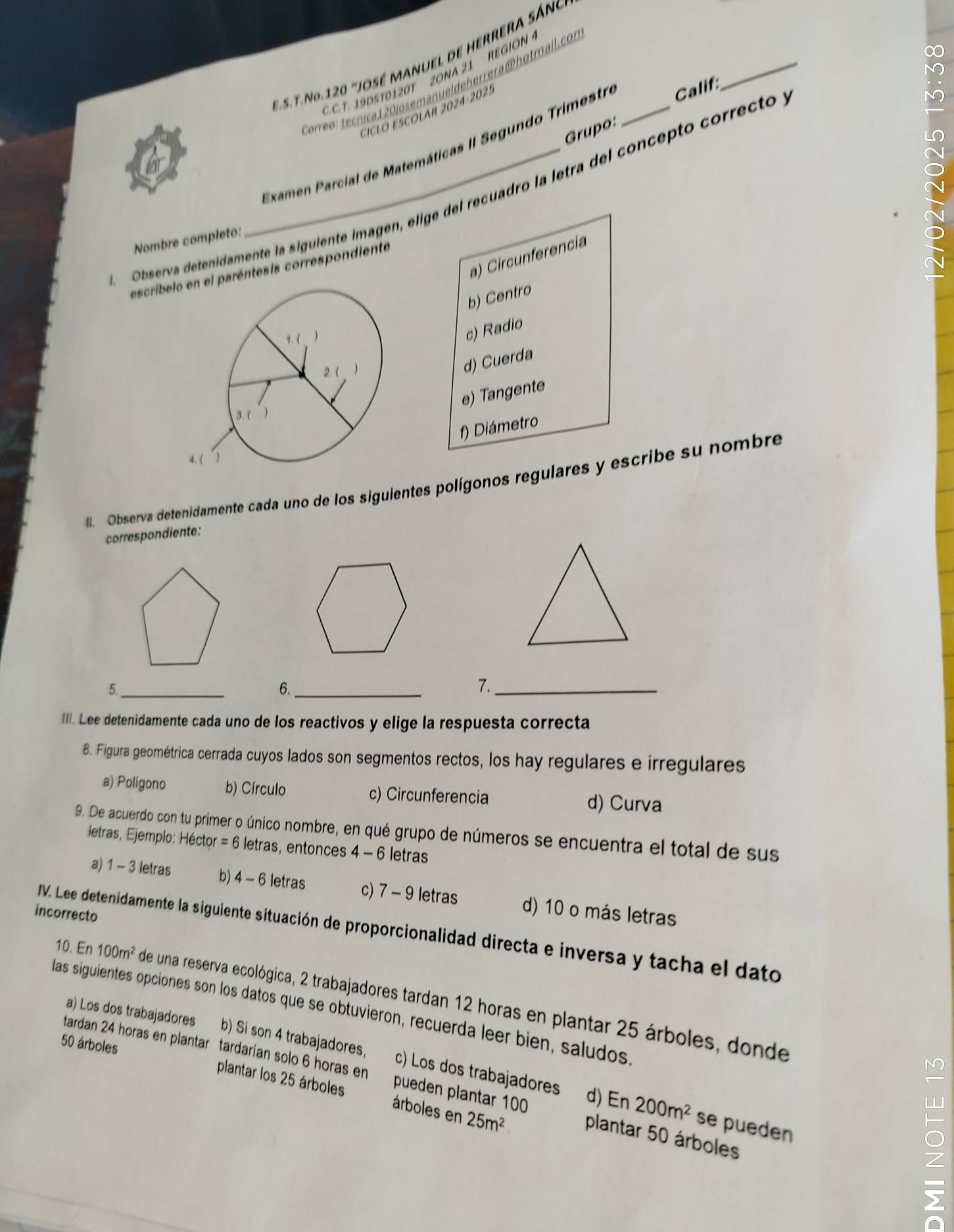 No.120 "JOSé MANuEl de HERREra Sáno
C. C.T. 19D5T0120T ZONA 21 REGION 
ore: ec ca10josemanuel de herrera @ hotmail.con
CICLO ESCOLAR 2024-2025
Grupo:
Examen Parcial de Matemáticas II Segundo Trimestro Calif:
_
Observa detenidamente la siguiente imagen, elige del recuadro la letra del concepto correcto
Nombre completo:
a) Circunferencia
escríbelparéntesis correspondiente
b) Centro
c) Radio
d) Cuerda
e) Tangente
f) Diámetro
ll. Observa detenidamente cada uno de los siguientes polígonos regulares y escribe su nombre
correspondiente:
_
6._
7._
III. Lee detenidamente cada uno de los reactivos y elige la respuesta correcta
8. Figura geométrica cerrada cuyos lados son segmentos rectos, los hay regulares e irregulares
a) Poligono b) Círculo c) Circunferencia d) Curva
9. De acuerdo con tu primer o único nombre, en qué grupo de números se encuentra el total de sus
letras, Ejemplo: Héctor = 6 letras, entonces 4 - 6 letras
a) 1 - 3 letras b) 4 - 6 letras c) 7 - 9 letras d) 10 o más letras
incorrecto
IV. Lee detenidamente la siguiente situación de proporcionalidad directa e inversa y tacha el dato
10. En 100m^2 de una reserva ecológica, 2 trabajadores tardan 12 horas en plantar 25 árboles, donde
las siguientes opciones son los datos que se obtuvieron, recuerda leer bien, saludos
a) Los dos trabajadores b) Si son 4 trabajadores, c) Los dos trabajadores
50 árboles
N
tardan 24 horas en plantar tardarían solo 6 horas en pueden plantar 100 plantar 50 árboles
plantar los 25 árboles árboles en 25m^2
d) En 200m^2 se pueden