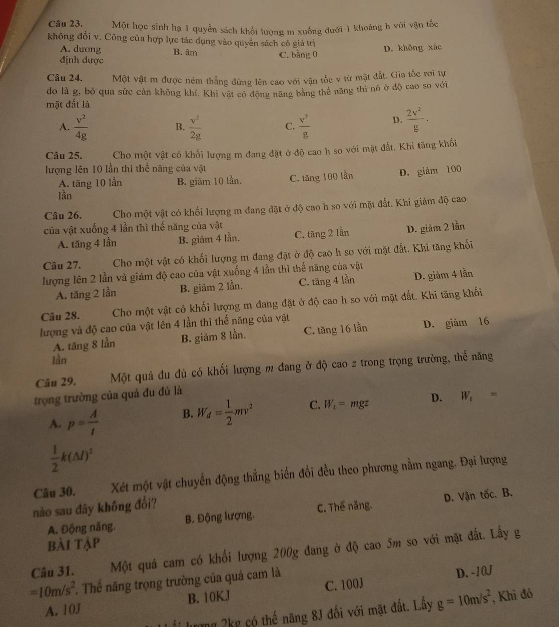 Một học sinh hạ 1 quyền sách khối lượng m xuống dưới 1 khoảng h với vận tốc
không đổi v. Công của hợp lực tác dụng vào quyền sách có giá trị
A. dương B. âm
định được C. bằng 0 D. không xác
Câu 24. Một vật m được ném thắng đứng lên cao với vận tốc v từ mặt đất. Gia tốc rơi tự
do là g, bỏ qua sức cản không khí. Khi vật có động năng bằng thế năng thì nó ở độ cao so với
mặt đất là
A.  v^2/4g   v^2/2g   v^2/g 
B.
C.
D.  2v^2/g .
Câu 25. Cho một vật có khối lượng m đang đặt ở độ cao h so với mặt đất. Khi tăng khối
lượng lên 10 lần thì thế năng của vật
A. tăng 10 lần B. giảm 10 lần. C. tăng 100 lần D. giảm 100
lần
Câu 26. Cho một vật có khối lượng m đang đặt ở độ cao h so với mặt đất. Khi giảm độ cao
của vật xuống 4 lần thì thế năng của vật
A. tăng 4 lần B. giảm 4 lần. C. tăng 2 lần
D. giảm 2 lần
Câu 27. Cho một vật có khối lượng m đang đặt ở độ cao h so với mặt đất. Khi tăng khối
lượng lên 2 lần và giảm độ cao của vật xuống 4 lần thì thế năng của vật
A. tăng 2 lần B. giảm 2 lần. C. tăng 4 lần D. giảm 4 lần
Câu 28. Cho một vật có khối lượng m đang đặt ở độ cao h so với mặt đất. Khi tăng khối
lượng và độ cao của vật lên 4 lần thì thế năng của vật
A. tăng 8 lần B. giảm 8 lần. C. tăng 16 lần D. giảm 16
lần
Câu 29. Một quả đu đủ có khối lượng m đang ở độ cao z trong trọng trường, thể năng
trọng trường của quả đu đủ là
A. p= A/t 
B. W_d= 1/2 mv^2 C. W_t=mgz D. W_t=
 1/2 k(△ l)^3
Câu 30. Xét một vật chuyển động thẳng biến đổi đều theo phương nằm ngang. Đại lượng
nào sau đây không đổi?
A. Động năng. B. Động lượng. C. Thế năng. D. Vận tốc. B.
bài tập
Câu 31. Một quả cam có khối lượng 200g đang ở độ cao 5m so với mặt đất. Lấy g
=10m/s^2 *. Thế năng trọng trường của quả cam là
D. -10J
A. 10J B. 10KJ C. 100J
ng ?kg có thế năng 8J đối với mặt đất. Lấy g=10m/s^2 , Khi đó