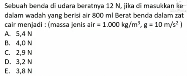 Sebuah benda di udara beratnya 12 N, jika di masukkan ke
dalam wadah yang berisi air 800 ml Berat benda dalam zat
cair menjadi : (massa jenis air =1.000kg/m^3,g=10m/s^2)
A. 5,4 N
B. 4,0 N
C. 2,9 N
D. 3,2 N
E. 3,8 N