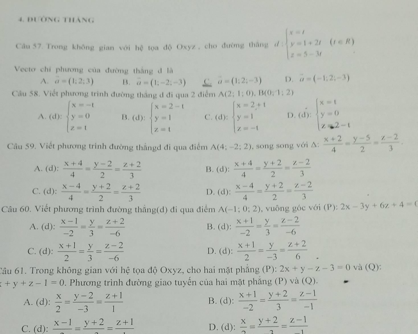 đường tháng
Câu 57. Trong không gian với hệ tọa độ Oxyz , cho đường thắng d:beginarrayl x=t y=1+2t z=5-3tendarray. (t∈ R)
Vectơ chi phương của đường thắng d là
A. vector a=(1;2;3) B. vector a=(1;-2;-3) C. vector a=(1;2;-3) D. vector a=(-1;2;-3)
Câu 58. Viết phương trình đường thắng d đi qua 2 điểm A(2;1;0),B(0;1;2)
A. (d):beginarrayl x=-1 y=0 z=1endarray. B. (d):beginarrayl x=2-t y=1 z=tendarray. C. (d):beginarrayl x=2+t y=1 z=-tendarray. D. (d):beginarrayl x=t y=0 z-tendarray.
Câu 59. Viết phương trình đường thẳngd đi qua điểm A(4;-2;2) , song song với △:  (x+2)/4 = (y-5)/2 = (z-2)/3 .
A. (d):  (x+4)/4 = (y-2)/2 = (z+2)/3  B. (d):  (x+4)/4 = (y+2)/2 = (z-2)/3 
C. (d):  (x-4)/4 = (y+2)/2 = (z+2)/3  D. (d):  (x-4)/4 = (y+2)/2 = (z-2)/3 
Câu 60. Viết phương trình đường thẳng(d) đi qua điểm A(-1;0;2) , vuông góc với (P): 2x-3y+6z+4=0
A. (d):  (x-1)/-2 = y/3 = (z+2)/-6  B. (d):  (x+1)/-2 = y/3 = (z-2)/-6 
C. (d):  (x+1)/2 = y/3 = (z-2)/-6  D. (d):  (x+1)/2 = y/-3 = (z+2)/6 
Câu 61. Trong không gian với hệ tọa độ Oxyz, cho hai mặt phẳng (P): 2x+y-z-3=0 và (Q):
+y+z-1=0. Phương trình đường giao tuyến của hai mặt phẳng (P) và (Q).
A. (d):  x/2 = (y-2)/-3 = (z+1)/1  B. (d):  (x+1)/-2 = (y+2)/3 = (z-1)/-1 
C. (d): frac x-1=frac y+2=frac z+1 D. (d):  x/2 = (y+2)/2 = (z-1)/-1 