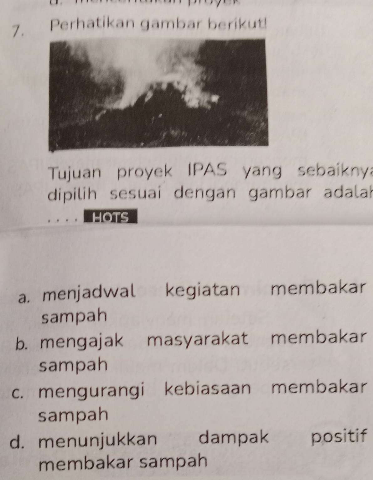 Perhatikan gambar beríkut!
Tujuan proyek IPAS yang sebaikny
dipilih sesuai dengan gambar adala
HOTS
a. menjadwal kegiatan membakar
sampah
b. mengajak masyarakat membakar
sampah
c. mengurangi kebiasaan membakar
sampah
d. menunjukkan dampak positif
membakar sampah