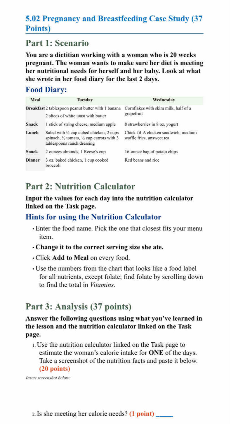 5.02 Pregnancy and Breastfeeding Case Study (37 
Points) 
Part 1: Scenario 
You are a dietitian working with a woman who is 20 weeks
pregnant. The woman wants to make sure her diet is meeting 
her nutritional needs for herself and her baby. Look at what 
she wrote in her food diary for the last 2 days. 
Food Diary: 
Meal Tuesday Wednesday 
Breakfast 2 tablespoon peanut butter with 1 banana Cornflakes with skim milk, half of a
2 slices of white toast with butter grapefruit 
Snack I stick of string cheese, medium apple 8 strawberries in 8 oz. yogurt 
Lunch Salad with ½ cup cubed chicken, 2 cups Chick-fil-A chicken sandwich, medium 
spinach, ½ tomato, ½ cup carrots with 3 waffle fries, unsweet tea 
tablespoons ranch dressing 
Snack 2 ounces almonds, 1 Reese’s cup 16-ounce bag of potato chips 
Dinner 3 oz. baked chicken, 1 cup cooked Red beans and rice 
broccoli 
Part 2: Nutrition Calculator 
Input the values for each day into the nutrition calculator 
linked on the Task page. 
Hints for using the Nutrition Calculator 
• Enter the food name. Pick the one that closest fits your menu 
item. 
Change it to the correct serving size she ate. 
Click Add to Meal on every food. 
Use the numbers from the chart that looks like a food label 
for all nutrients, except folate; find folate by scrolling down 
to find the total in Vitamins. 
Part 3: Analysis (37 points) 
Answer the following questions using what you’ve learned in 
the lesson and the nutrition calculator linked on the Task 
page. 
1. Use the nutrition calculator linked on the Task page to 
estimate the woman’s calorie intake for ONE of the days. 
Take a screenshot of the nutrition facts and paste it below. 
(20 points) 
Insert screenshot below: 
2. Is she meeting her calorie needs? (1 point)_