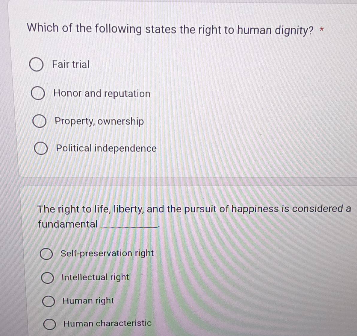 Which of the following states the right to human dignity? *
Fair trial
Honor and reputation
Property, ownership
Political independence
The right to life, liberty, and the pursuit of happiness is considered a
fundamental_
.
Self-preservation right
Intellectual right
Human right
Human characteristic