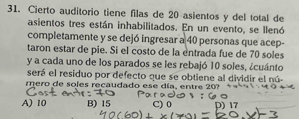 Cierto auditorio tiene filas de 20 asientos y del total de
asientos tres están inhabilitados. En un evento, se llenó
completamente y se dejó ingresar a 40 personas que acep-
taron estar de pie. Si el costo de la entrada fue de 70 soles
y a cada uno de los parados se les rebajó 10 soles, ¿cuánto
será el residuo por defecto que se obtiene al dividir el nú-
mero de soles recaudado ese día, entre 20?
A) 10 B) 15 C) D) 17