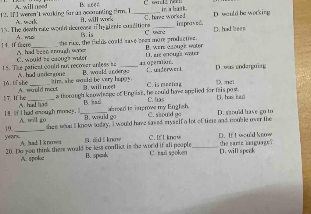 A. will need B. need C. would need
12. If I weren’t working for an accounting firm, I_ in a bank.
A. work B. will work C. have worked D. would be working
13. The death rate would decrease if hygienic conditions _improved.
A. was B. is C. were D. had been
14. If there_ the rice, the fields could have been more productive.
A. had been enough water B. were enough water
C. would be enough water D. are enough water
15. The patient could not recover unless he_ an operation.
A. had undergone B. would undergo C. underwent D. was undergoing
16. If she_ him, she would be very happy. D. met
A. would meet B. will meet C. is meeting
17. If he_ a thorough knowledge of English, he could have applied for this post.
A. had had B. had C. has D. has had
18. If I had enough money, I_ abroad to improve my English.
A. will go B. would go C. should go D. should have go to
19._ then what I know today, I would have saved myself a lot of time and trouble over the
years. C. If I know D. If I would know
A. had I known B. did I know
20. Do you think there would be less conflict in the world if all people_ the same language?
C. had spoken
A. spoke B. speak D. will speak