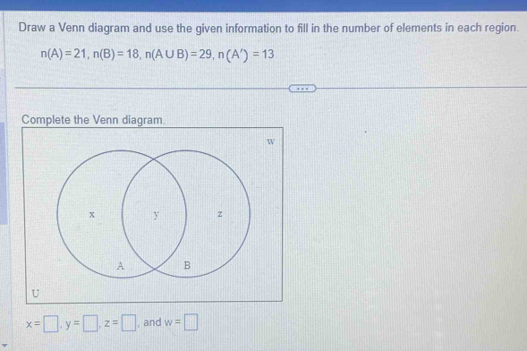 Draw a Venn diagram and use the given information to fill in the number of elements in each region.
n(A)=21, n(B)=18, n(A∪ B)=29, n(A')=13
Complete the Venn diagram
W
U
x=□ , y=□ , z=□ , and w=□