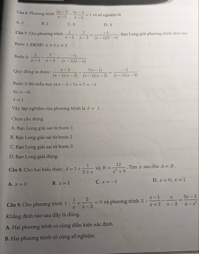 Phương trình  (3x-5)/x-1 - (2x-5)/x-2 =1 có số nghiệm là
A. 1 B. 2 C. 0
D. 3
Câu 7, Cho phương trình  1/x-1 - 7/x-2 = (-1)/(x-1)(2-x) . Bạn Long giải phương trình như sau:
Bước 1: ĐKXĐ: x=1;x!= 2
Bước 2:  1/x-1 - 7/x-2 = (-1)/(x-1)(2-x) 
Quy đồng ta được:  (x-2)/(x-1)(x-2) - (7(x-1))/(x-1)(x-2) = (-1)/(x-1)(x-2) 
Bước 3: Bỏ mẫu suy rax-2-7x+7=-1
6x=-6
x=1
Vậy tập nghiệm của phương trình là S=1.
Chọn câu đúng.
A. Bạn Long giải sai từ bước 1
B. Bạn Long giải sai từ bước 2
C. Bạn Long giải sai từ bước 3
D. Bạn Long giải đúng.
Câu 8. Cho hai biểu thức: A=1+ 1/2+x  và B= 12/x^3+8 . Tìm x sao cho A=B.
A. x=0 B. x=1 C. x=-1 D. x=0;x=1
Câu 9. Cho phương trình 1: 1/x + 2/x-2 =0 và phương trình 2 :  (x-1)/x+2 - x/x-2 = (5x-2)/4-x^2 
Khẳng định nào sau đây là đúng.
A. Hai phương trình có cùng điều kiện xác định.
B. Hai phương trình có cùng số nghiệm.