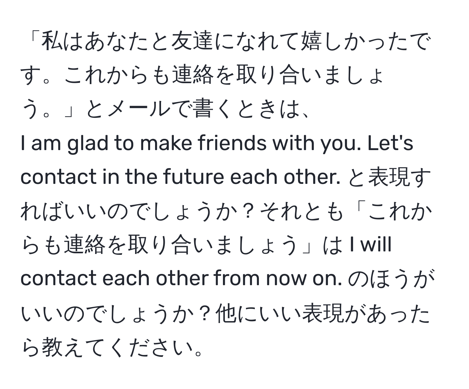 「私はあなたと友達になれて嬉しかったです。これからも連絡を取り合いましょう。」とメールで書くときは、  
I am glad to make friends with you. Let's contact in the future each other. と表現すればいいのでしょうか？それとも「これからも連絡を取り合いましょう」は I will contact each other from now on. のほうがいいのでしょうか？他にいい表現があったら教えてください。