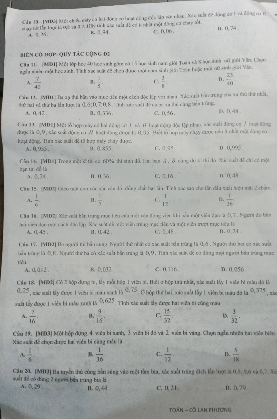 [MĐ3] Một chiếc máy có hai động cơ hoạt động độc lập với nhau. Xác suất để động cơ I và động cơ I
chạy tốt lần lượt là 0,8 và 0,7. Hãy tinh xác suất đề có ít nhất một động cơ chạy tốt.
A. 0, 26 . B. 0, 94 . C. 0,06 .
D. 0, 74 .
BIEN CÓ HợP- QUY TÁC CộNG Đ2
Câu 11. [MĐ1] Một lớp học 40 học sinh gồm có 15 học sinh nam giỏi Toán và 8 học sinh nữ giới Văn. Chọn
ngẫu nhiên một học sinh. Tính xác suất để chọn được một nam sinh giỏi Toán hoặc một nữ sinh giỏi Văn.
A.  7/40 .  1/5 .  3/8 .
B.
C.
D.  23/40 .
Câu 12. [MĐ1] Ba xạ thủ bắn vào mục tiêu một cách độc lập với nhau. Xác suất bắn trúng của xạ thủ thứ nhất,
thứ hai và thứ ba lần lượt là 0,6;0,7;0,8. Tình xác suất để cả ba xạ thủ cùng bắn trúng.
A. 0, 42 . B. 0,336. C. 0, 56 . D. 0, 48 .
Câu 13. [MĐ1] Một tổ hợp máy có hai động cơ / và // hoạt động độc lập nhau, xác suất động cơ / hoạt động
được là 0,9, xác suất động cơ // hoạt động được là 0,95. Biết tổ hợp máy chạy được nếu ít nhất một động cơ
hoạt động. Tinh xác suất đề tổ hợp máy cháy được.
A. 0,955 . B. 0,855 . C. 0,95 . D. 0, 995 .
Câu 14. [MD1] Trong một kì thi có 60% thí sinh đỗ. Hai bạn A , B cùng dự kì thí đó. Xác suất để chỉ có một
bạn thi đỗ là
A. 0, 24 . B. 0,36. C. 0,16 . D. 0, 48 .
Câu 15. [MĐ2] Gieo một con xúc xắc cân đối đồng chất hai lần. Tính xác sao cho lần đầu xuất hiện mặt 2 chấm.
A.  1/6 .  1/2 .  1/12 .  1/36 .
B.
C.
D.
Câu 16. [MĐ2] Xác suất bắn trúng mục tiêu của một vận động viên khi bắn một viên đạn là (, 7 . Người đó bắn
hai viên đạn một cách độc lập. Xác suất để một viên trúng mục tiêu và một viên trượt mục tiêu là
A. 0, 45 . B. 0, 42 . C. 0, 48 . D. 0, 24 .
Câu 17. [MĐ2] Ba người thi bắn cung. Người thứ nhất có xác suất bắn trúng là 0,6 . Người thứ hai có xác suất
bắn trúng là 0,8. Người thứ ba có xác suất bắn trúng là 0,9. Tính xác suất đề có đúng một người bắn trúng mục
tiêu.
A. 0, 012 . B. 0,032 . C. 0,116 . D. 0, 056 .
Câu 18. [MĐ2] Có 2 hộp đựng bi, lấy mỗi hộp 1 viên bi. Biết ở hộp thứ nhất, xác suất lấy 1 viên bi màu đỏ là
0,25 , xác suất lấy được 1 viên bi màu xanh là 0. ,75  . Ở hộp thứ hai, xác suất lấy 1 viên bi màu đỏ là 0,375 , xác
suất lấy được 1 viên bi màu xanh là 0,625  Tính xác suất lấy được hai viên bi cùng màu.
A.  7/16 .  9/16 .  15/32 . D.  3/32 .
B.
C.
Câu 19. [MD3] Một hộp đựng 4 viên bi xanh, 3 viên bi đỏ và 2 viên bì vàng. Chọn ngẫu nhiên hai viên biên.
Xác suất để chọn được hai viên bi cùng màu là
A.  1/6 .  1/36 .  1/12 . D.  5/18 .
B.
C.
Câu 20. [MĐ3] Ba tuyển thủ cùng bắn súng vào một tấm bia, xác suất trùng đích lần lượt là 0,5; 0,6 và 0.7. Xã
suất đề có đúng 2 người bắn trúng bia là
A. 0, 29 . B. 0, 44 . C. 0,21. D. 0, 79 .
TOÁN - CÔ LAN PHƯơNG