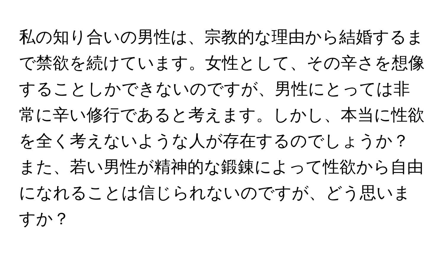 私の知り合いの男性は、宗教的な理由から結婚するまで禁欲を続けています。女性として、その辛さを想像することしかできないのですが、男性にとっては非常に辛い修行であると考えます。しかし、本当に性欲を全く考えないような人が存在するのでしょうか？また、若い男性が精神的な鍛錬によって性欲から自由になれることは信じられないのですが、どう思いますか？