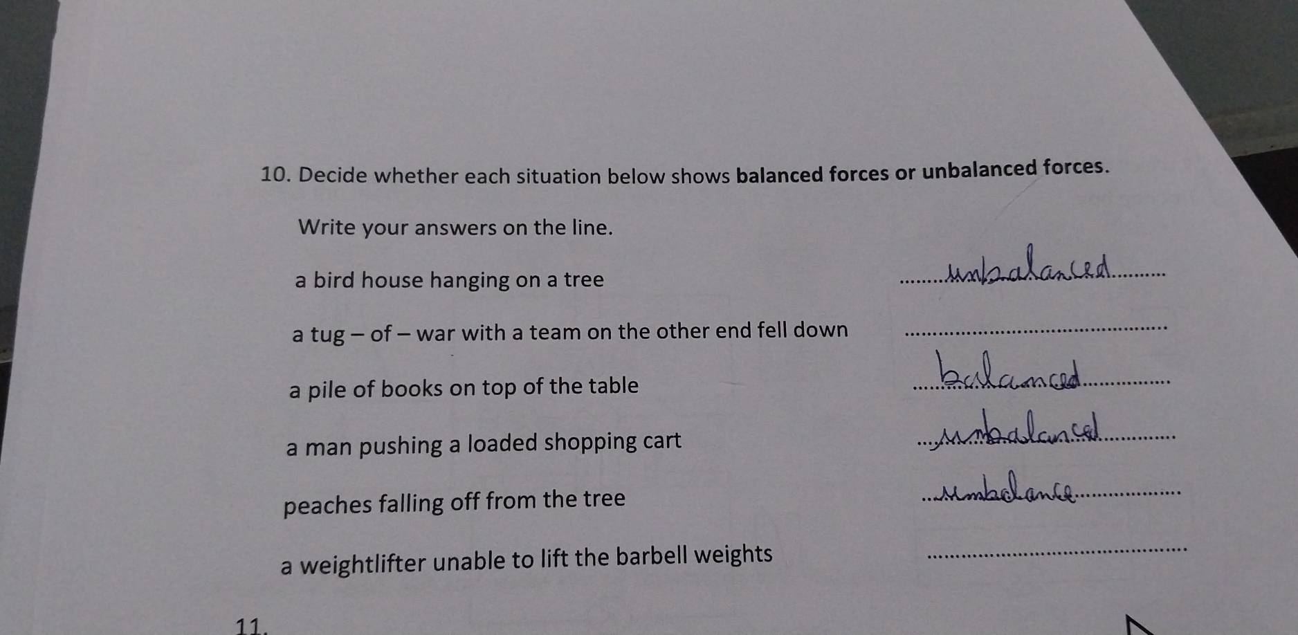 Decide whether each situation below shows balanced forces or unbalanced forces. 
Write your answers on the line. 
a bird house hanging on a tree 
_ 
a tug - of - war with a team on the other end fell down 
_ 
a pile of books on top of the table 
_ 
a man pushing a loaded shopping cart. 
_ 
peaches falling off from the tree 
_ 
a weightlifter unable to lift the barbell weights 
_ 
11.