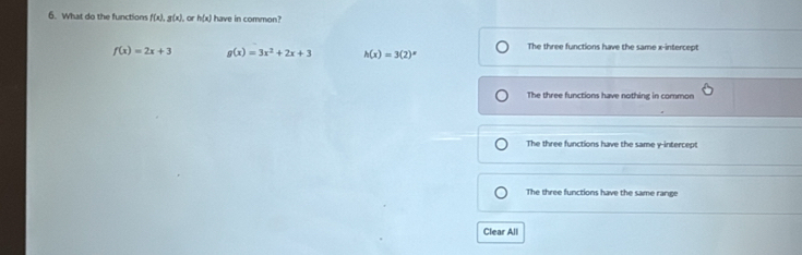 What do the functions f(x), g(x), or h(x) have in common?
f(x)=2x+3 g(x)=3x^2+2x+3 h(x)=3(2)^x The three functions have the same x-intercept
The three functions have nothing in common
The three functions have the same y-intercept
The three functions have the same range
Clear All