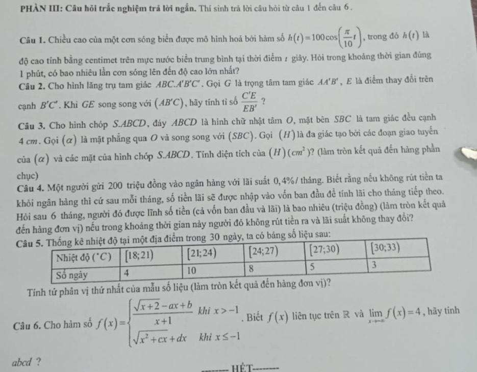 PHÀN III: Câu hỏi trắc nghiệm trả lời ngắn. Thí sinh trả lời câu hỏi từ câu 1 đến câu 6 .
Câu 1. Chiều cao của một cơn sóng biển được mô hình hoá bởi hàm số h(t)=100cos ( π /10 t) , trong đó h(t) là
độ cao tỉnh bằng centimet trên mực nước biển trung bình tại thời điểm 1 giãy. Hỏi trong khoảng thời gian đúng
1 phút, có bao nhiêu lần cơn sóng lên đến độ cao lớn nhất?
Câu 2. Cho hình lăng trụ tam giác ABC.. A'B'C'. Gọi G là trọng tâm tam giác AA'B' , E là điểm thay đổi trên
cạnh B'C'. Khi GE song song với (AB'C) , hãy tính tỉ số  C'E/EB'  ?
Câu 3. Cho hình chóp S.ABCD, đáy ABCD là hình chữ nhật tan O 9, mặt bên SBC là tam giác đều cạnh
4 cm. Gọi (α) là mặt phẳng qua O và song song với (SBC). Gọi (H) là đa giác tạo bởi các đoạn giao tuyến
của (α) và các mặt của hình chóp S.ABCD. Tính diện tích cia(H)(cm^2) ? (làm tròn kết quả đến hàng phần
chục)
Câu 4. Một người gửi 200 triệu đồng vào ngân hàng với lãi suất 0,4%/ tháng. Biết rằng nếu không rút tiền ta
khỏi ngân hàng thì cứ sau mỗi tháng, số tiền lãi sẽ được nhập vào vốn ban đầu đề tính lãi cho tháng tiếp theo.
Hỏi sau 6 tháng, người đó được lĩnh số tiền (cả vốn ban đầu và lãi) là bao nhiêu (triệu đồng) (làm tròn kết quả
đến hàng đơn vị) nếu trong khoảng thời gian này người đó không rút tiền ra và lãi suất không thay đồi?
có bảng số liệu sau:
Tính tứ phân vị thứ nhất của mẫu số liệu (làm tròn kết quả
Câu 6. Cho hàm số f(x)=beginarrayl  (sqrt(x+2)-ax+b)/x+1 khix>-1 sqrt(x^2+cx)+dxkhix≤ -1endarray.. Biết f(x) liên tục trên R và limlimits _xto -∈fty f(x)=4 , hāy tính
abcd ? _hế t