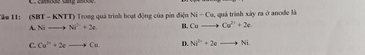 cathode sang anode.
Câu 11: (SBT-KN TT) Trong quá trình hoạt động của pin điện Ni-Cu , quá trình xảy ra ở anode là
A. Nito Ni^(2+)+2e. B. Cuto Cu^(2+)+2e.
C. Cu^(2+)+2eto Cu. D. Ni^(2+)+2eto Ni.