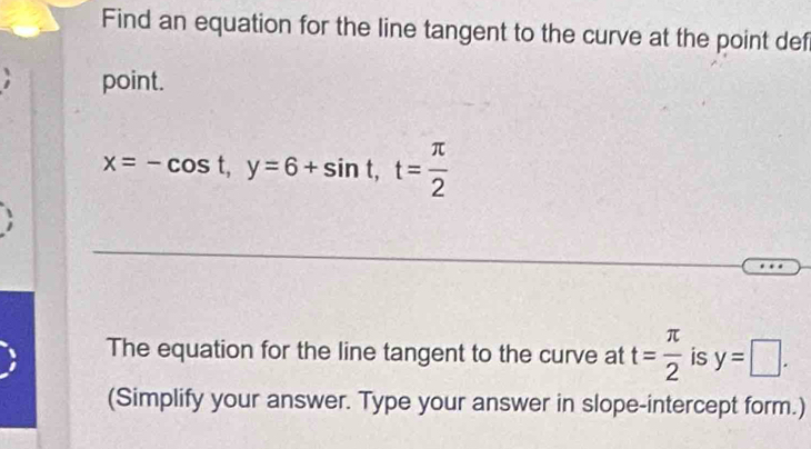 Find an equation for the line tangent to the curve at the point def
point.
x=-cos t, y=6+sin t, t= π /2 
The equation for the line tangent to the curve at t= π /2  is y=□. 
(Simplify your answer. Type your answer in slope-intercept form.)