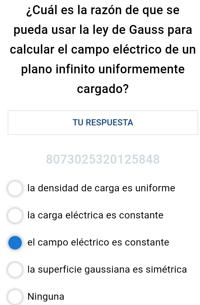 ¿Cuál es la razón de que se
pueda usar la ley de Gauss para
calcular el campo eléctrico de un
plano infinito uniformemente
cargado?
TU RESPUESTA
8073025320125848
la densidad de carga es uniforme
la carga eléctrica es constante
el campo eléctrico es constante
la superficie gaussiana es simétrica
Ninguna