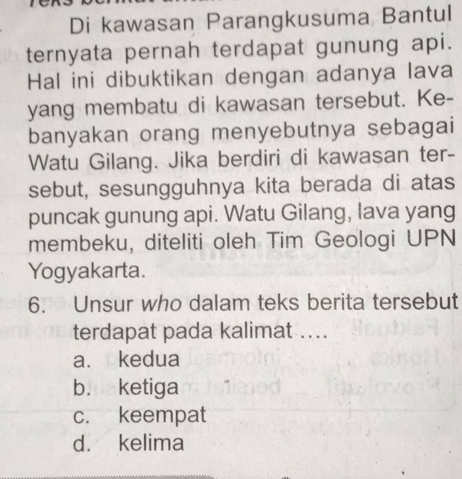 Di kawasan Parangkusuma Bantul
ternyata pernah terdapat gunung api.
Hal ini dibuktikan dengan adanya lava
yang membatu di kawasan tersebut. Ke-
banyakan orang menyebutnya sebagai
Watu Gilang. Jika berdiri di kawasan ter-
sebut, sesungguhnya kita berada di atas
puncak gunung api. Watu Gilang, lava yang
membeku, diteliti oleh Tim Geologi UPN
Yogyakarta.
6. Unsur who dalam teks berita tersebut
terdapat pada kalimat ....
a. kedua
b. ketiga
c. keempat
d. kelima