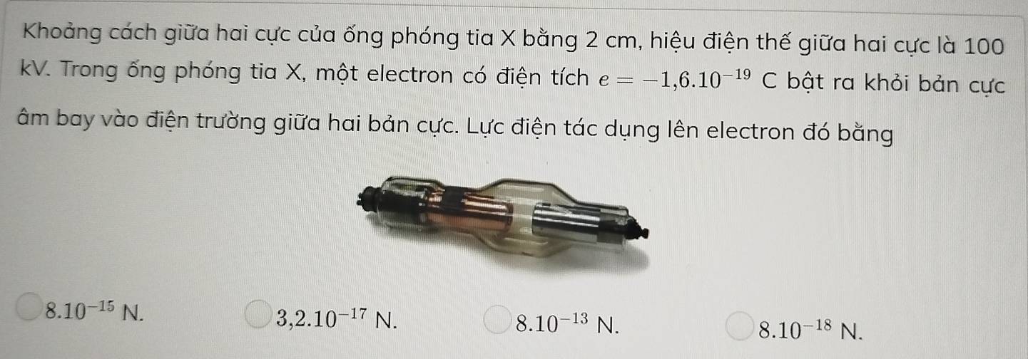 Khoảng cách giữa hai cực của ống phóng tia X bằng 2 cm, hiệu điện thế giữa hai cực là 100
kV. Trong ống phóng tia X, một electron có điện tích e=-1,6.10^(-19)C bật ra khỏi bản cực
âm bay vào điện trường giữa hai bản cực. Lực điện tác dụng lên electron đó bằng
8. 10^(-15)N.
3,2.10^(-17)N.
8. 10^(-13) wedge N.
8.10^(-18)N.