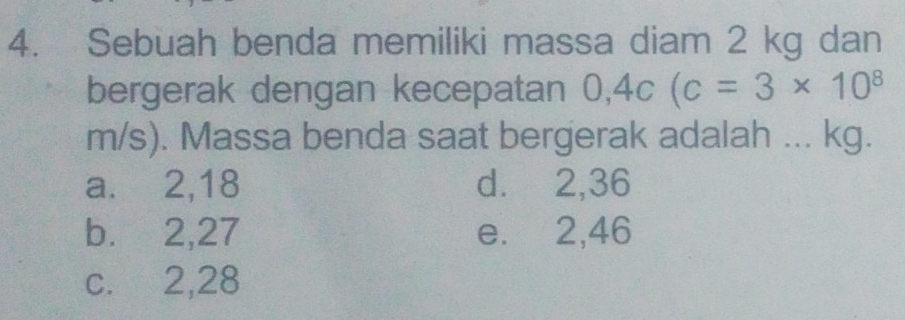 Sebuah benda memiliki massa diam 2 kg dan
bergerak dengan kecepatan 0,4c(c=3* 10^8
m/s). Massa benda saat bergerak adalah ... kg.
a. 2, 18 d. 2,36
b. 2, 27 e. 2,46
c. 2, 28