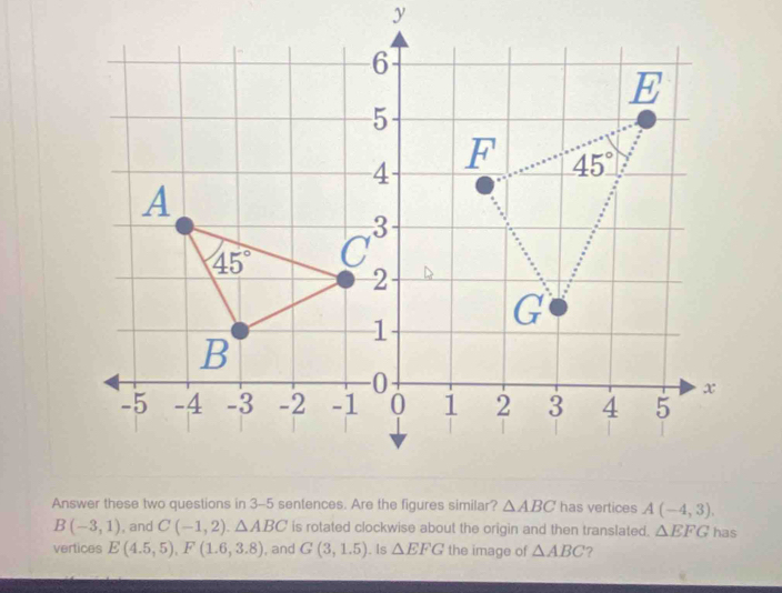 A(-4,3).
B(-3,1) , and C(-1,2).△ ABC is rotated clockwise about the origin and then translated. △ EFG has
vertices E(4.5,5),F(1.6,3.8) , and G(3,1.5). Is △ EFG the image of △ ABC ?