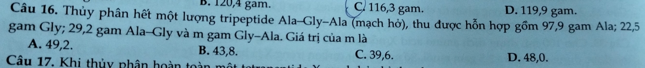 B. 120, 4 gam. C. 116, 3 gam. D. 119, 9 gam.
Câu 16. Thủy phân hết một lượng tripeptide Ala-Gly-Ala (mạch hở), thu được hỗn hợp gồm 97, 9 gam Ala; 22,5
gam Gly; 29, 2 gam Ala-Gly và m gam Gly-Ala. Giá trị của m là
A. 49, 2. B. 43, 8. C. 39, 6.
Câu 17. Khi thủy phân hoàn toàn m
D. 48, 0.