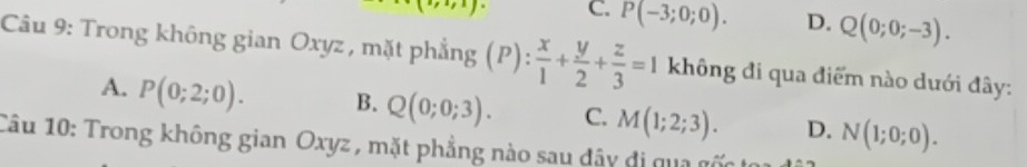 .J^. C. P(-3;0;0). D. Q(0;0;-3). 
Câu 9: Trong không gian Oxyz , mặt phẳng (P): x/1 + y/2 + z/3 =1 không đi qua điểm nào dưới đây:
A. P(0;2;0). B. Q(0;0;3). C. M(1;2;3). D. N(1;0;0). 
Câu 10: Trong không gian Oxyz , mặt phẳng nào sau dây đi qua gốc