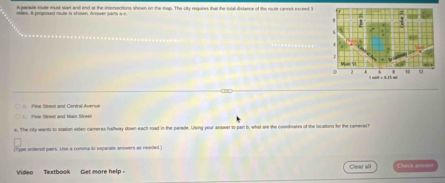 A parade route must start and end at the intersections shown on the map. The city requires that the total distance of the route cannot exceed 3 y
milles. A proposed route is shown. Answer parts a-c.
;
6
4
2
“
0 2 4 6 8 10 12
1enit=0.25 mi
Pine Street and Central Avenue
Pine Street and Main Street
c. The city wants to station video cameras halfway down each road in the parade. Using your answer to part b, what are the coordinates of the locations for the cameras?
(Type ordered pairs. Use a comma to separate answers as needed.)
Video Textbook Get more help - Clear all Check answer