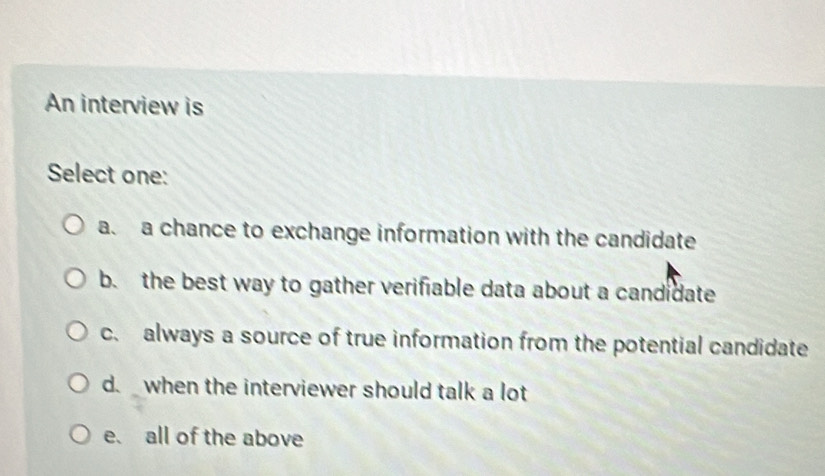 An interview is
Select one:
a. a chance to exchange information with the candidate
b. the best way to gather verifiable data about a candidate
c. always a source of true information from the potential candidate
d. when the interviewer should talk a lot
e. all of the above