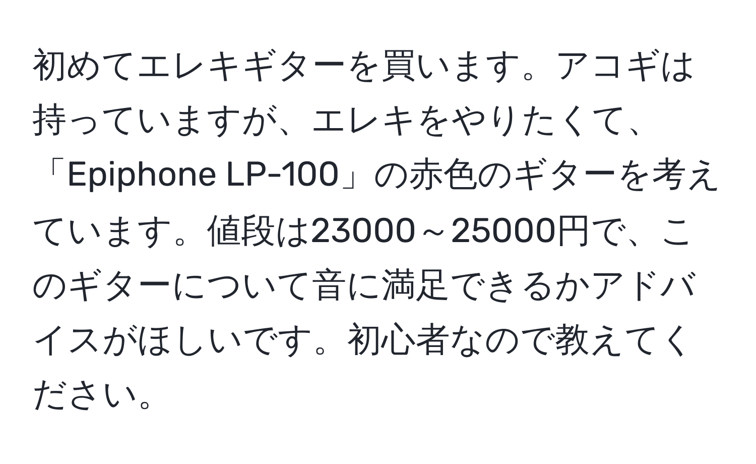 初めてエレキギターを買います。アコギは持っていますが、エレキをやりたくて、「Epiphone LP-100」の赤色のギターを考えています。値段は23000～25000円で、このギターについて音に満足できるかアドバイスがほしいです。初心者なので教えてください。