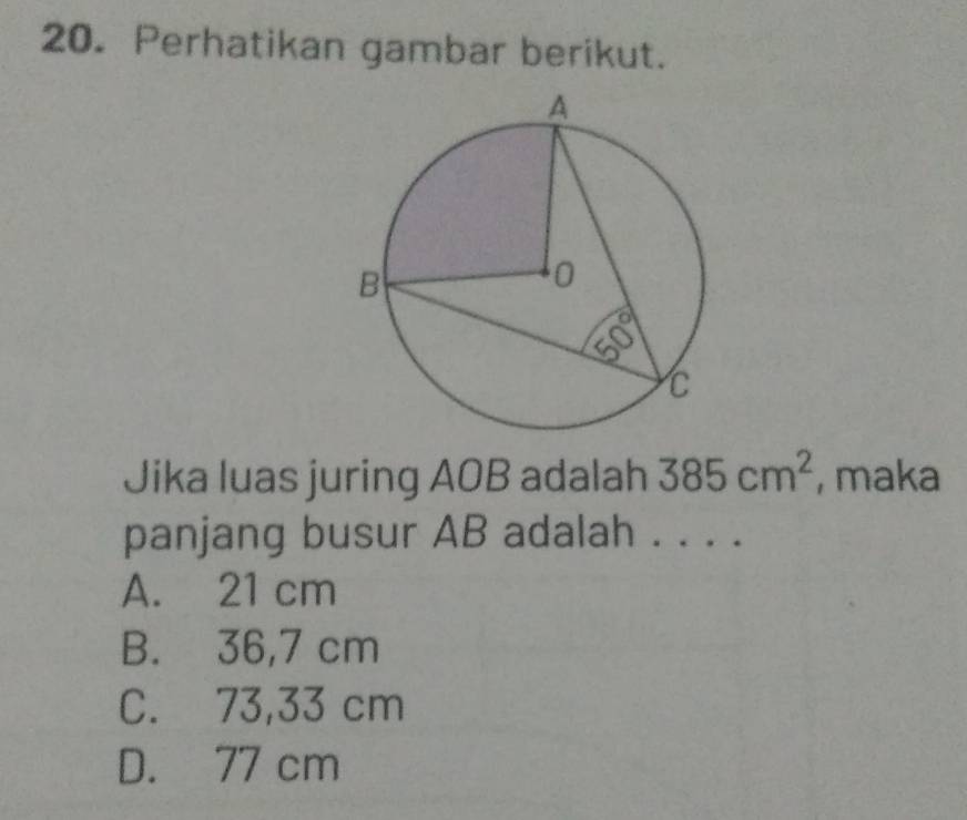 Perhatikan gambar berikut.
Jika luas juring AOB adalah 385cm^2 , maka
panjang busur AB adalah . . . .
A. 21 cm
B. 36,7 cm
C. 73,33 cm
D. 77 cm