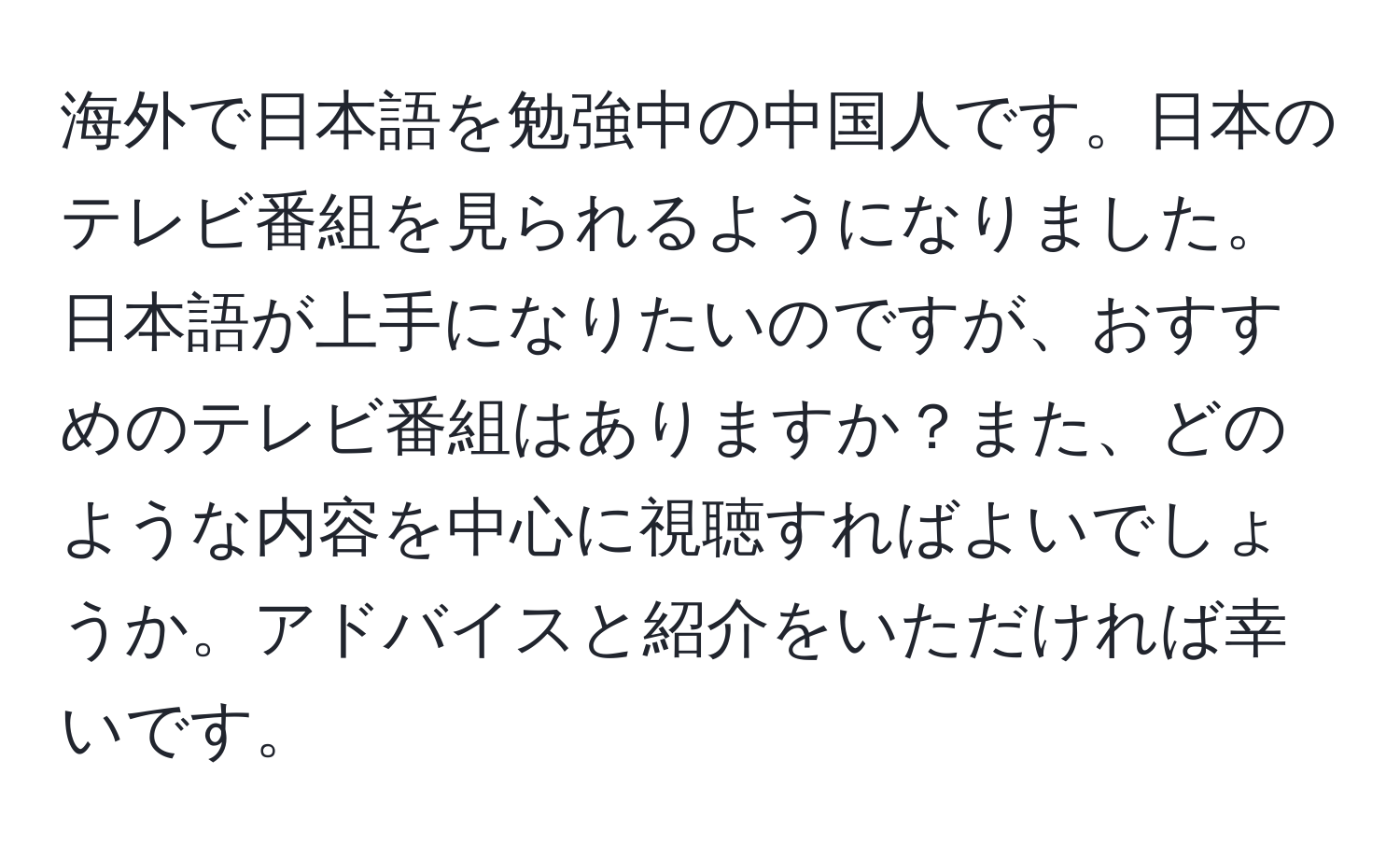 海外で日本語を勉強中の中国人です。日本のテレビ番組を見られるようになりました。日本語が上手になりたいのですが、おすすめのテレビ番組はありますか？また、どのような内容を中心に視聴すればよいでしょうか。アドバイスと紹介をいただければ幸いです。