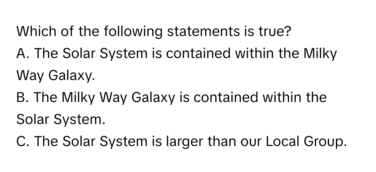 Which of the following statements is true?

A. The Solar System is contained within the Milky Way Galaxy.
B. The Milky Way Galaxy is contained within the Solar System.
C. The Solar System is larger than our Local Group.