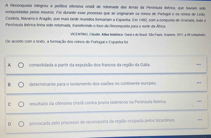 A Reconquista integrou a política ofensiva cristã de retomada das terras da Península Ibérica, que haviam sido
conquistadas pelos mouros. Foi durante esse processo que se originaram os reinos de Portugal e os reinos de Leão,
Castela, Navarra e Aragão, que mais tarde reunidos formariam a Espanha. Em 1492, com a conquista de Granada, toda a
Península Ibérica tinha sido retomada, transferindo o foco da Reconquista para o norte da África.
VICENTINO, Cláudio. Atlas histórico: Geral e do Brasil. São Paulo, Scipione, 2011, p. 89 (adaptado).
De acordo com o texto, a formação dos reinos de Portugal e Espanha foi
A consolidada a partir da expulsão dos francos da região da Gália. ..
B determinante para o isolamento dos saxões no continente europeu. .
C resultado da ofensiva cristã contra povos islâmicos na Península Ibérica. ..
D provocada pelo processo de reconquista da região ocupada pelos bizantinos. ..