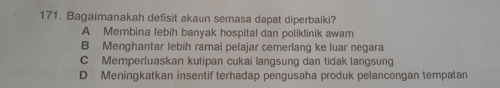 Bagaimanakah defisit akaun semasa dapat diperbaiki?
A Membina lebih banyak hospital dan poliklinik awam
B Menghantar lebíh ramai pelajar cemerlang ke luar negara
C Memperluaskan kutipan cukai langsung dan tídak langsung
D Meningkatkan insentif terhadap pengusaha produk pelancongan tempatan