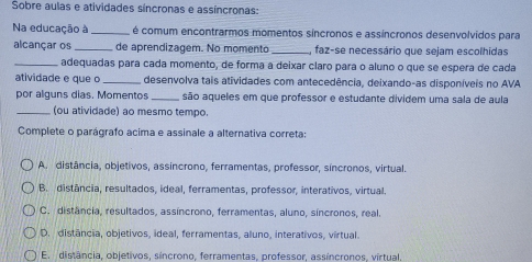 Sobre aulas e atividades síncronas e assíncronas:
Na educação à_ é comum encontrarmos momentos síncronos e assíncronos desenvolvidos para
alcançar os _de aprendizagem. No momento _faz-se necessário que sejam escolhidas
_adequadas para cada momento, de forma a deixar claro para o aluno o que se espera de cada
atividade e q u e o _desenvolva tais atividades com antecedência, deixando-as disponíveis no AVA
por alguns dias. Momentos_ são aqueles em que professor e estudante dividem uma sala de aula
_(ou atividade) ao mesmo tempo.
Complete o parágrafo acima e assinale a alternativa correta:
A. distância, objetivos, assíncrono, ferramentas, professor, síncronos, virtual.
B. distância, resultados, ideal, ferramentas, professor, interativos, virtual.
C. distância, resultados, assíncrono, ferramentas, aluno, síncronos, real.
D. distância, objetivos, ideal, ferramentas, aluno, interativos, vírtual.
E. distância, objetivos, síncrono, ferramentas, professor, assíncronos, vírtual.