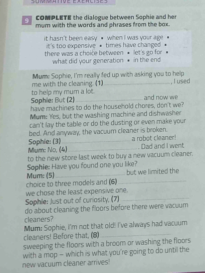 COMPLETE the dialogue between Sophie and her 
mum with the words and phrases from the box. 
it hasn’t been easy when I was your age 
it's too expensive times have changed 
there was a choice between let's go for 
what did your generation in the end 
Mum: Sophie, I'm really fed up with asking you to help 
me with the cleaning. (1) _, I used 
to help my mum a lot. 
Sophie: But (2) _and now we 
have machines to do the household chores, don't we? 
Mum: Yes, but the washing machine and dishwasher 
can’t lay the table or do the dusting or even make your 
bed. And anyway, the vacuum cleaner is broken. 
Sophie: (3)_ a robot cleaner! 
Mum: No, (4) _ Dad and I went 
to the new store last week to buy a new vacuum cleaner. 
Sophie: Have you found one you like? 
Mum: (5)_ but we limited the 
choice to three models and (6) 
_ 
we chose the least expensive one. 
Sophie: Just out of curiosity, (7)_ 
do about cleaning the floors before there were vacuum 
cleaners? 
_ 
Mum: Sophie, I'm not that old! I've always had vacuum 
cleaners! Before that, (8) 
sweeping the floors with a broom or washing the floors 
with a mop - which is what you’re going to do until the 
new vacuum cleaner arrives!