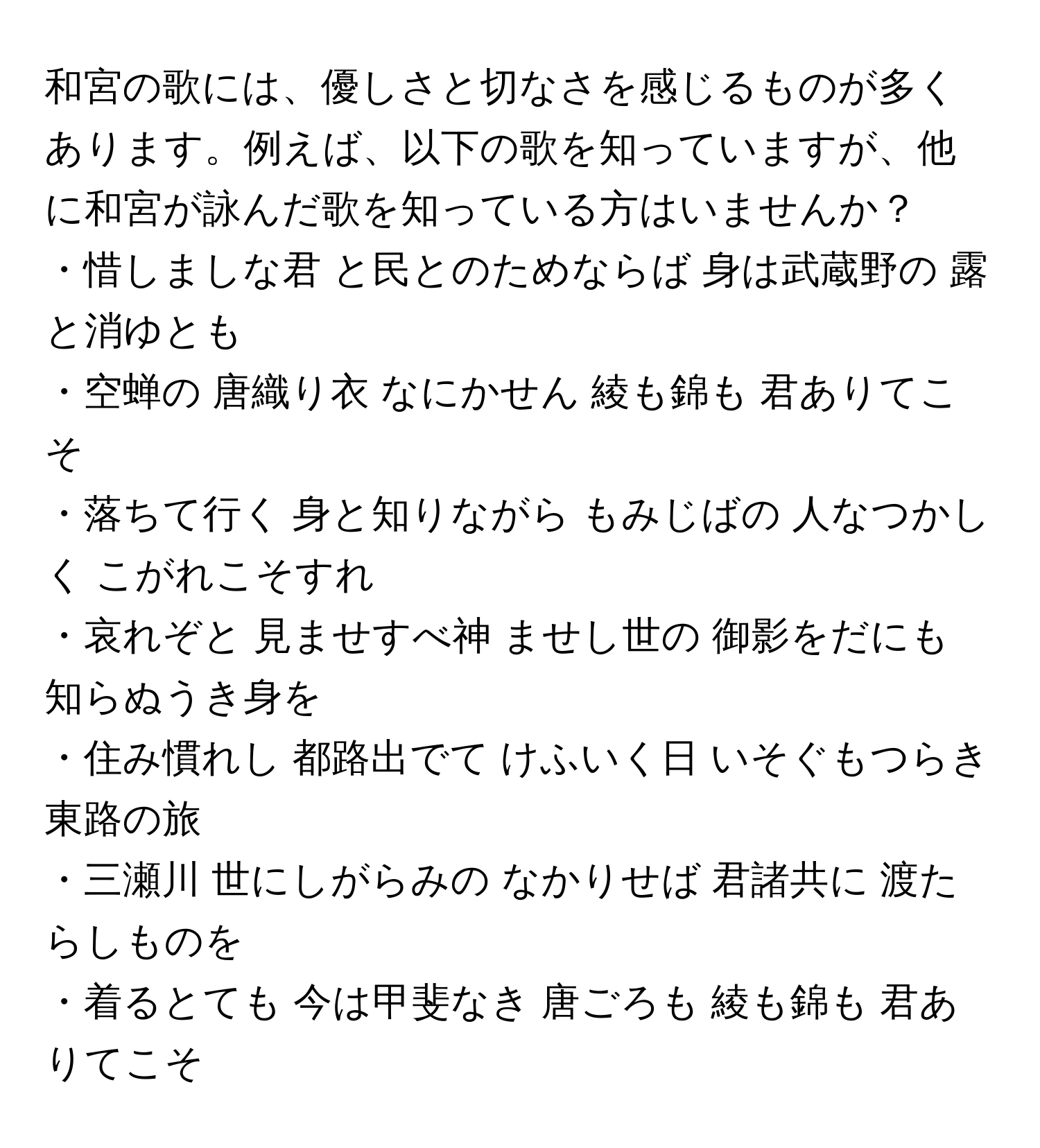 和宮の歌には、優しさと切なさを感じるものが多くあります。例えば、以下の歌を知っていますが、他に和宮が詠んだ歌を知っている方はいませんか？

・惜しましな君 と民とのためならば 身は武蔵野の 露と消ゆとも  
・空蝉の 唐織り衣 なにかせん 綾も錦も 君ありてこそ  
・落ちて行く 身と知りながら もみじばの 人なつかしく こがれこそすれ  
・哀れぞと 見ませすべ神 ませし世の 御影をだにも 知らぬうき身を  
・住み慣れし 都路出でて けふいく日 いそぐもつらき 東路の旅  
・三瀬川 世にしがらみの なかりせば 君諸共に 渡たらしものを  
・着るとても 今は甲斐なき 唐ごろも 綾も錦も 君ありてこそ