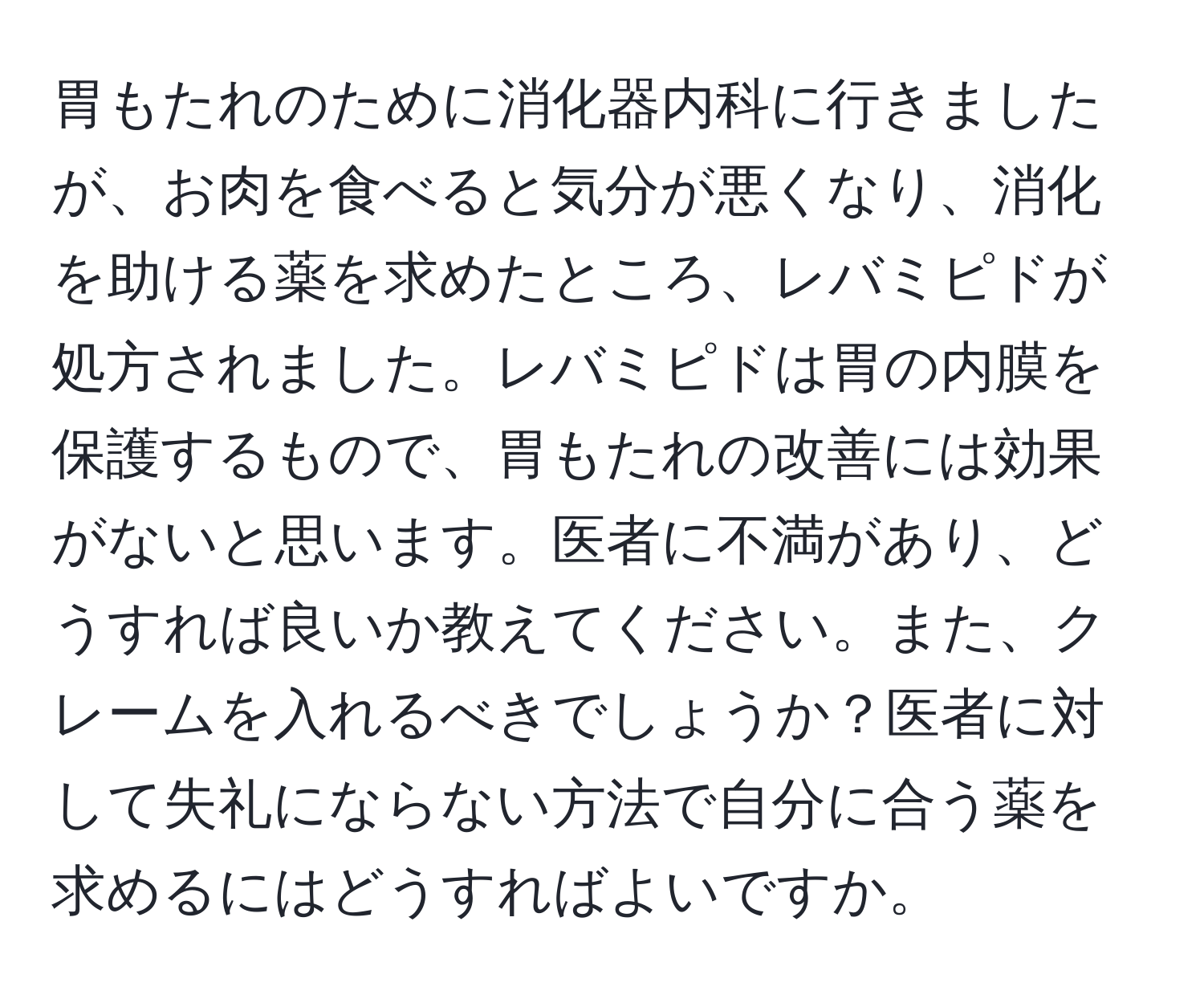 胃もたれのために消化器内科に行きましたが、お肉を食べると気分が悪くなり、消化を助ける薬を求めたところ、レバミピドが処方されました。レバミピドは胃の内膜を保護するもので、胃もたれの改善には効果がないと思います。医者に不満があり、どうすれば良いか教えてください。また、クレームを入れるべきでしょうか？医者に対して失礼にならない方法で自分に合う薬を求めるにはどうすればよいですか。