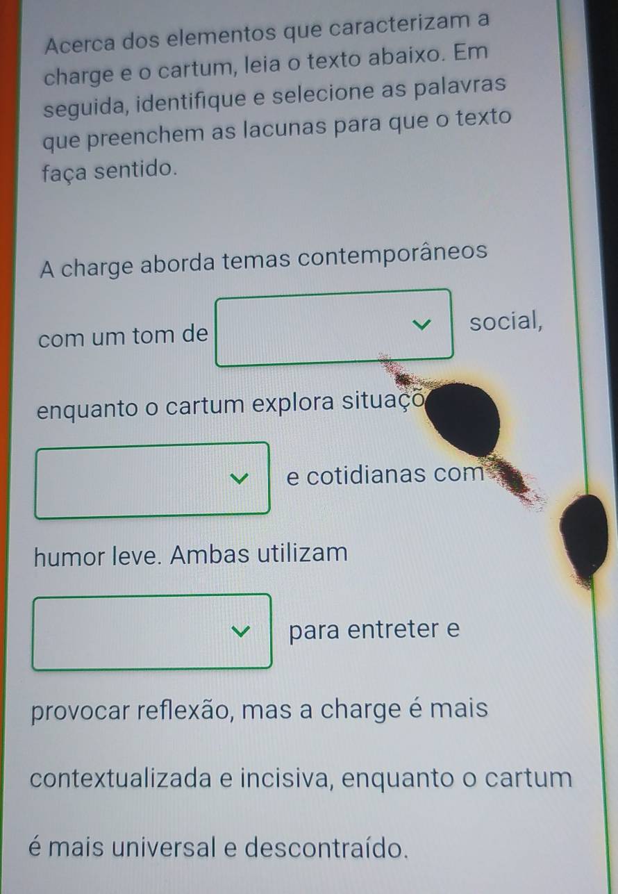 Acerca dos elementos que caracterizam a
charge e o cartum, leia o texto abaixo. Em
seguida, identifique e selecione as palavras
que preenchem as lacunas para que o texto
faça sentido.
A charge aborda temas contemporâneos
com um tom de social,
enquanto o cartum explora situaço
I e cotidianas com
humor leve. Ambas utilizam
para entreter e
provocar reflexão, mas a charge é mais
contextualizada e incisiva, enquanto o cartum
é mais universal e descontraído.