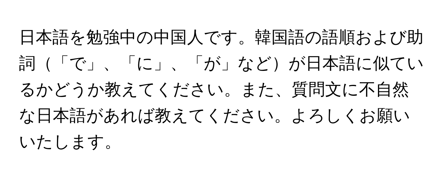 日本語を勉強中の中国人です。韓国語の語順および助詞「で」、「に」、「が」などが日本語に似ているかどうか教えてください。また、質問文に不自然な日本語があれば教えてください。よろしくお願いいたします。